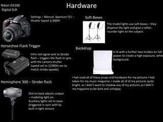 HardwareNikon D3100
Digital SLR
Settings – Manual Aperture f11 –
Shutter Speed 1/300th
Infra red signal sent to Strobe
flash – triggers the flash in-sync
with the camera shutter
(speed set to 1/300th sec to
match strobe speeds)
Horseshoe Flash Trigger
Dial on back adjusts output
– modeling light on.
Auxiliary lights set to slave
(triggered in-sync with by
built in light sensor)
Hemisphere 300 – Strobe flash
Soft Boxes
The model lights use soft boxes – they
disperse the light and give a softer,
rounder light on the subject.
Is lit with a further two strobes on full
power to create a high exposure, white
background.
Backdrop
I had used all of these props and hardware for my pictures I had
taken for my music magazine. I made all of of my pictures quite
bright, as I didn’t want to shadow any of my pictures as I didn’t
my magazine to be dark and unhappy.
 