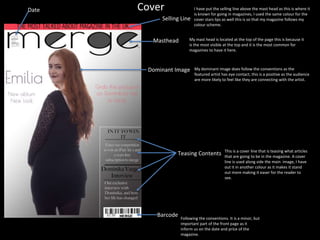 Cover
Masthead
Dominant Image
Barcode
Date
Teasing Contents
I have put the selling line above the mast head as this is where it
is known for going in magazines, I used the same colour for the
cover stars lips as well this is so that my magazine follows my
colour scheme.
Selling Line
My dominant image does follow the conventions as the
featured artist has eye contact, this is a positive as the audience
are more likely to feel like they are connecting with the artist.
My mast head is located at the top of the page this is because it
is the most visible at the top and it is the most common for
magazines to have it here.
Following the conventions. It is a minor, but
important part of the front page as it
inform us on the date and price of the
magazine.
This is a cover line that is teasing what articles
that are going to be in the magazine. A cover
line is used along side the main image, I have
out it in another colour as it makes it stand
out more making it easer for the reader to
see.
 