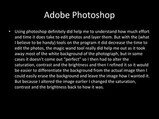 Adobe Photoshop
• Using photoshop definitely did help me to understand how much effort
and time it does take to edit photos and layer them. But with the (what
I believe to be handy) tools on the program it did decrease the time to
edit the photos, the magic wand tool really did help me out as it took
away most of the white background of the photograph, but in some
cases it doesn't come out “perfect” so I then had to alter the
saturation, contrast and the brightness and then I refined it so it would
be easier to differentiate the background from the actual image then I
could easily erase the background and leave the image how I wanted it.
But because I altered the image earlier I changed the saturation,
contrast and the brightness back to how it was.
 