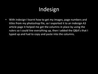 Indesign
• With indesign I learnt how to get my images, page numbers and
titles from my photoshop file, so I exported it to an indesign A3
article page it helped me get the columns in place by using the
rulers so I could line everything up, then I added the Q&A’s that I
typed up and had to copy and paste into the columns.
 