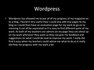 Wordpress
• Wordpress has allowed me to put all of my progress of my magazine on
to a blog, I found it very useful how I could also add new pages to my
blog so I could then have an evaluation page for my work to go on to
meaning it can all be separated so it is easy to find different parts of my
work. As both of my teachers are admins on my page they can check up
on my work whenever they want so they can give me feedback and
suggestions on what I could do next to improve my work. I really did
find it easy when my teachers could advise me what to do as it really
did help me progress with my work a lot.
 