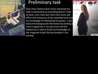 Preliminary task
Over time I believe that I have improved my
skills in photoshop as everything doesn't look
so basic, and I have put more time work and
effort into it because of the extended time and
my knowledge on photoshop has grown. I also
had some background information by looking at
music magazines in my own time and this
helped me as well to build my knowledge on
the magazine to get the best product I can
achieve.
 