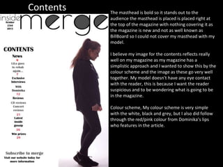Contents The masthead is bold so it stands out to the
audience the masthead is placed is placed right at
the top of the magazine with nothing covering it as
the magazine is new and not as well known as
BillBoard so I could not cover my masthead with my
model.
I believe my image for the contents reflects really
well on my magazine as my magazine has a
simplistic approach and I wanted to show this by the
colour scheme and the image as these go very well
together. My model doesn't have any eye contact
with the reader, this is because I want the reader
suspicious and to be wondering what is going to be
in the magazine.
Colour scheme, My colour scheme is very simple
with the white, black and grey, but I also did follow
through the red/pink colour from Dominika’s lips
who features in the article.
 