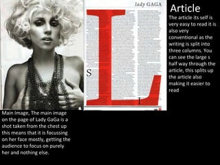 Article
Main Image, The main image
on the page of Lady GaGa is a
shot taken from the chest up
this means that it is focussing
on her face mostly, getting the
audience to focus on purely
her and nothing else.
The article its self is
very easy to read it is
also very
conventional as the
writing is split into
three columns. You
can see the large s
half way through the
article, this splits up
the article also
making it easier to
read
 