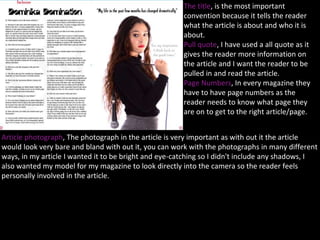 The title, is the most important
convention because it tells the reader
what the article is about and who it is
about.
Pull quote, I have used a all quote as it
gives the reader more information on
the article and I want the reader to be
pulled in and read the article.
Page Numbers, In every magazine they
have to have page numbers as the
reader needs to know what page they
are on to get to the right article/page.
Article photograph, The photograph in the article is very important as with out it the article
would look very bare and bland with out it, you can work with the photographs in many different
ways, in my article I wanted it to be bright and eye-catching so I didn't include any shadows, I
also wanted my model for my magazine to look directly into the camera so the reader feels
personally involved in the article.
 