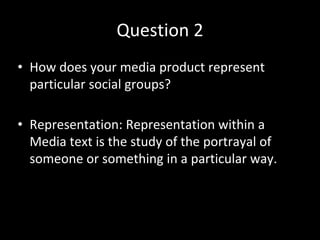 Question 2
• How does your media product represent
particular social groups?
• Representation: Representation within a
Media text is the study of the portrayal of
someone or something in a particular way.
 