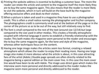 6) Printing the website address is essential to building a customer base. The more the
reader can relate the article and content to the magazine itself the more likely they
are to buy the same magazine again. This also means that the reader is more likely
to visit the website, which in turn will build on the base built by the magazineoffering exclusive offers and deals to their visitors.
7) When a picture is taken and used in a magazine they have to use a photographer
credit. This is often a small notice naming the photographer and his/her company.
The photographers credit is commonly small and at the bottom of the page or in the
corner of the picture so as to be out of the way, but still relatively easy to find.
8) The font is small compared to the rest of the text (around size 12/14) but large
compared to the size used in other medias. This creates a friendly atmospherecoupled with informal language it seems to establish a friendly relationship with the
reader. This both makes the magazine seem personal to the reader and encourages
the to buy the same magazine again, for the tone and style of the magazine,
whereas other techniques focus on the content.
9) Having one large image makes the articles seem less formal, creating a relaxed
atmosphere which allows the reader to enjoy their reading more. Having one large
image also makes it more obvious what the article is about, in this case attracting
fans of the artist (Adele.) Double page spreads are often directly related to the
magazine being a special edition or the main cover line. In this case the main cover
line would have been to do with Adele. The image uses direct gaze which makes the
interview seem more personal and directly addressed to the reader makes the
magazine seem more personal and directly addressed to the reader.

 