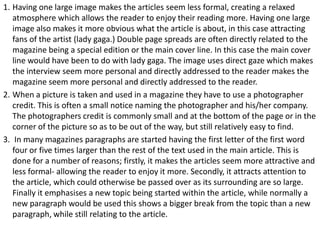 1. Having one large image makes the articles seem less formal, creating a relaxed
atmosphere which allows the reader to enjoy their reading more. Having one large
image also makes it more obvious what the article is about, in this case attracting
fans of the artist (lady gaga.) Double page spreads are often directly related to the
magazine being a special edition or the main cover line. In this case the main cover
line would have been to do with lady gaga. The image uses direct gaze which makes
the interview seem more personal and directly addressed to the reader makes the
magazine seem more personal and directly addressed to the reader.
2. When a picture is taken and used in a magazine they have to use a photographer
credit. This is often a small notice naming the photographer and his/her company.
The photographers credit is commonly small and at the bottom of the page or in the
corner of the picture so as to be out of the way, but still relatively easy to find.
3. In many magazines paragraphs are started having the first letter of the first word
four or five times larger than the rest of the text used in the main article. This is
done for a number of reasons; firstly, it makes the articles seem more attractive and
less formal- allowing the reader to enjoy it more. Secondly, it attracts attention to
the article, which could otherwise be passed over as its surrounding are so large.
Finally it emphasises a new topic being started within the article, while normally a
new paragraph would be used this shows a bigger break from the topic than a new
paragraph, while still relating to the article.

 