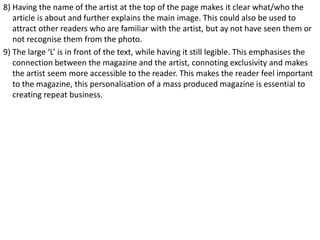 8) Having the name of the artist at the top of the page makes it clear what/who the
article is about and further explains the main image. This could also be used to
attract other readers who are familiar with the artist, but ay not have seen them or
not recognise them from the photo.
9) The large ‘L’ is in front of the text, while having it still legible. This emphasises the
connection between the magazine and the artist, connoting exclusivity and makes
the artist seem more accessible to the reader. This makes the reader feel important
to the magazine, this personalisation of a mass produced magazine is essential to
creating repeat business.

 