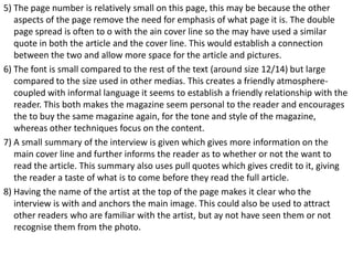 5) The page number is relatively small on this page, this may be because the other
aspects of the page remove the need for emphasis of what page it is. The double
page spread is often to o with the ain cover line so the may have used a similar
quote in both the article and the cover line. This would establish a connection
between the two and allow more space for the article and pictures.
6) The font is small compared to the rest of the text (around size 12/14) but large
compared to the size used in other medias. This creates a friendly atmospherecoupled with informal language it seems to establish a friendly relationship with the
reader. This both makes the magazine seem personal to the reader and encourages
the to buy the same magazine again, for the tone and style of the magazine,
whereas other techniques focus on the content.
7) A small summary of the interview is given which gives more information on the
main cover line and further informs the reader as to whether or not the want to
read the article. This summary also uses pull quotes which gives credit to it, giving
the reader a taste of what is to come before they read the full article.
8) Having the name of the artist at the top of the page makes it clear who the
interview is with and anchors the main image. This could also be used to attract
other readers who are familiar with the artist, but ay not have seen them or not
recognise them from the photo.

 