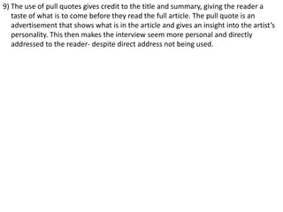 9) The use of pull quotes gives credit to the title and summary, giving the reader a
taste of what is to come before they read the full article. The pull quote is an
advertisement that shows what is in the article and gives an insight into the artist’s
personality. This then makes the interview seem more personal and directly
addressed to the reader- despite direct address not being used.

 