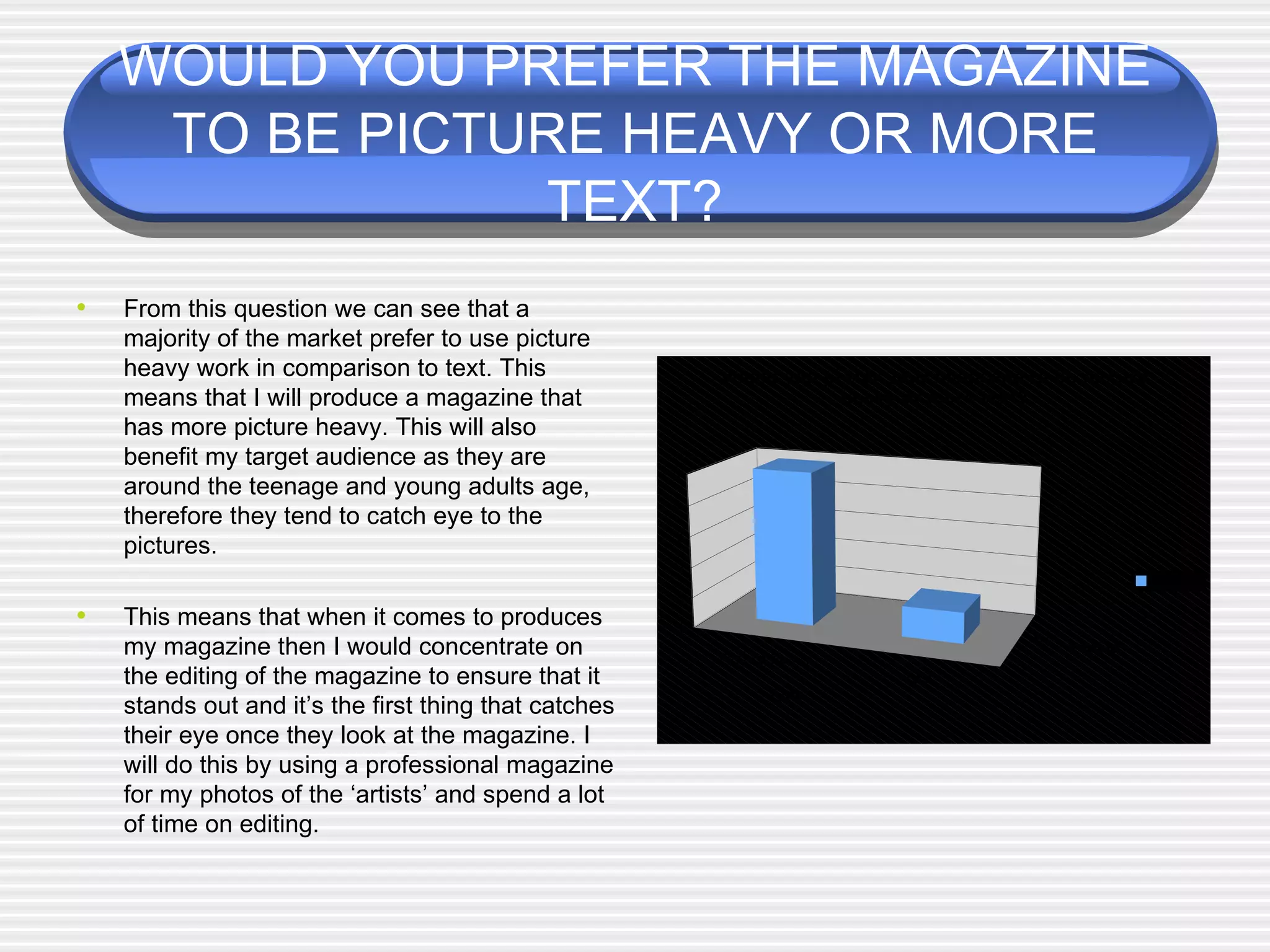 WOULD YOU PREFER THE MAGAZINE TO BE PICTURE HEAVY OR MORE TEXT? From this question we can see that a majority of the market prefer to use picture heavy work in comparison to text. This means that I will produce a magazine that has more picture heavy. This will also benefit my target audience as they are around the teenage and young adults age, therefore they tend to catch eye to the pictures. This means that when it comes to produces my magazine then I would concentrate on the editing of the magazine to ensure that it stands out and it’s the first thing that catches their eye once they look at the magazine. I will do this by using a professional magazine for my photos of the ‘artists’ and spend a lot of time on editing.  