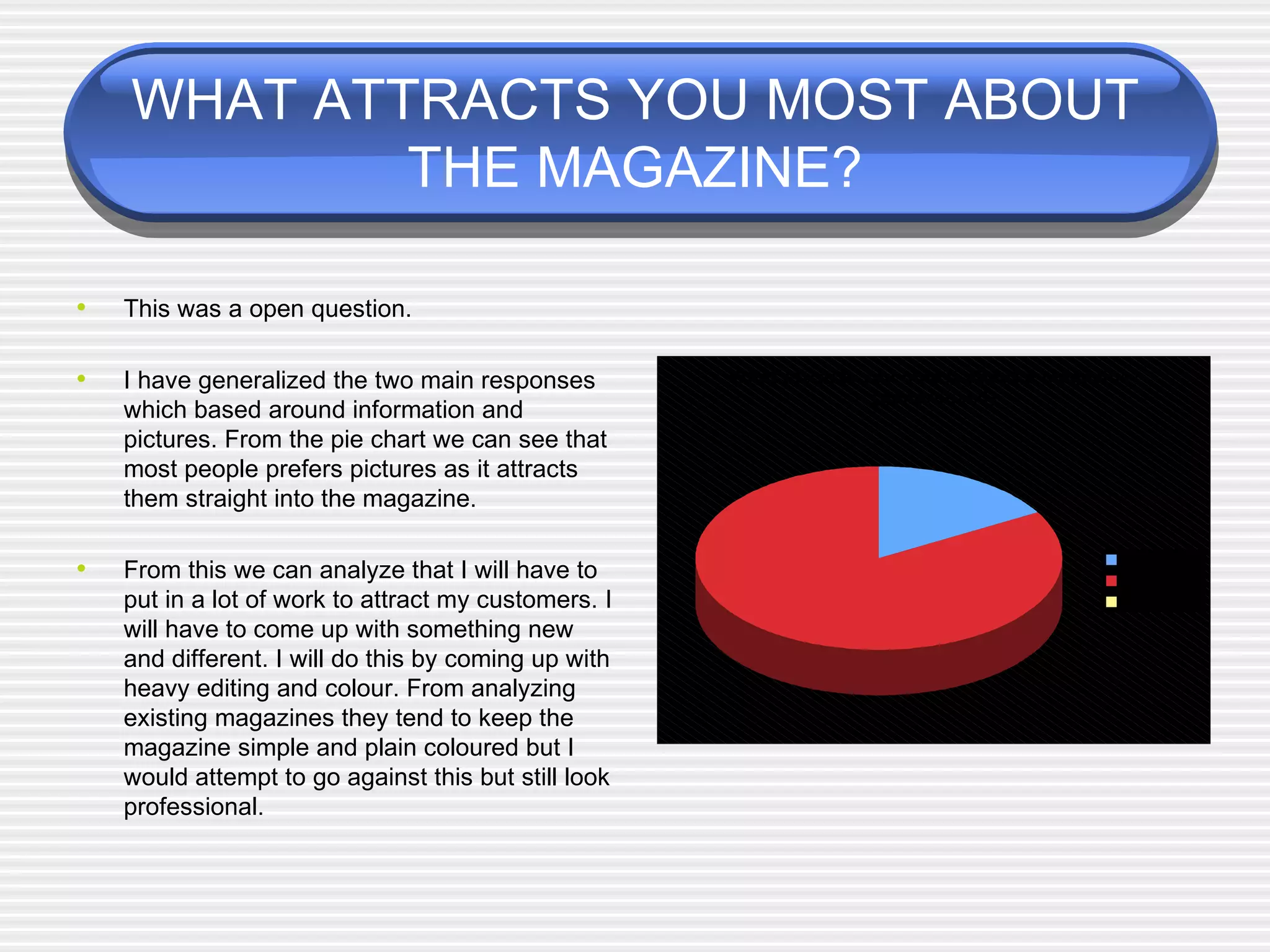 WHAT ATTRACTS YOU MOST ABOUT THE MAGAZINE? This was a open question. I have generalized the two main responses which based around information and pictures. From the pie chart we can see that most people prefers pictures as it attracts them straight into the magazine. From this we can analyze that I will have to put in a lot of work to attract my customers. I will have to come up with something new and different. I will do this by coming up with heavy editing and colour. From analyzing existing magazines they tend to keep the magazine simple and plain coloured but I would attempt to go against this but still look professional.  