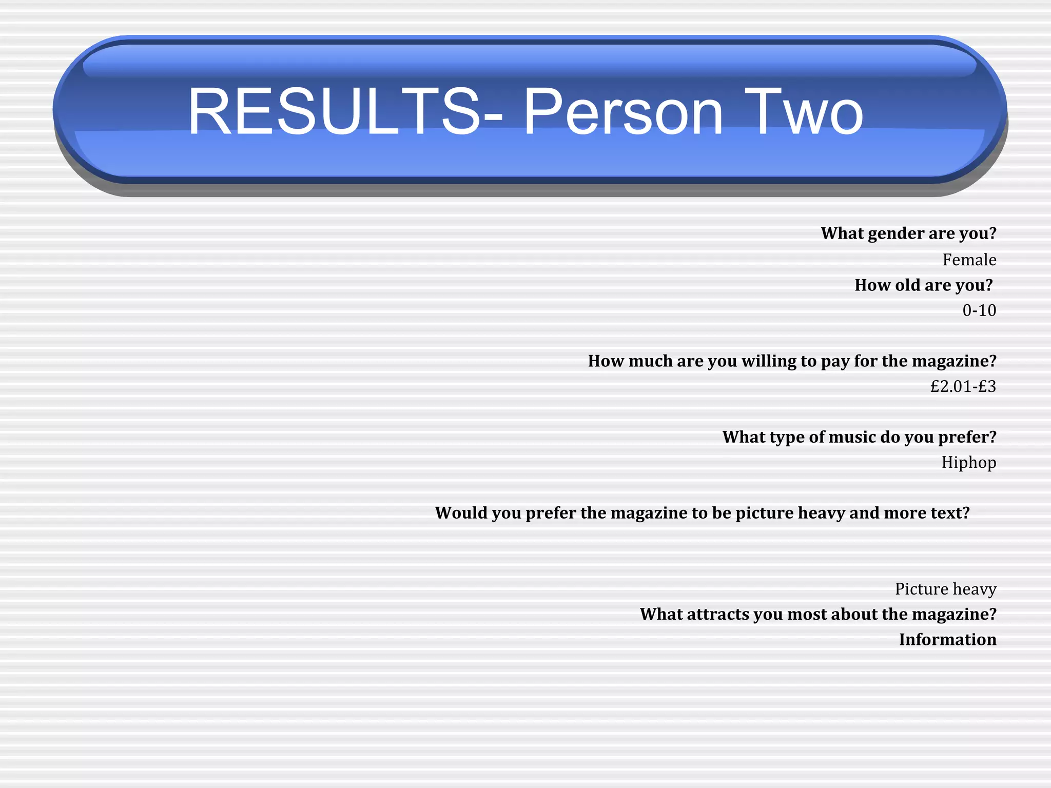 RESULTS- Person Two   What gender are you? Female How old are you?  0-10 How much are you willing to pay for the magazine? £2.01-£3 What type of music do you prefer? Hiphop Would you prefer the magazine to be picture heavy and more text?   Picture heavy What attracts you most about the magazine? Information 