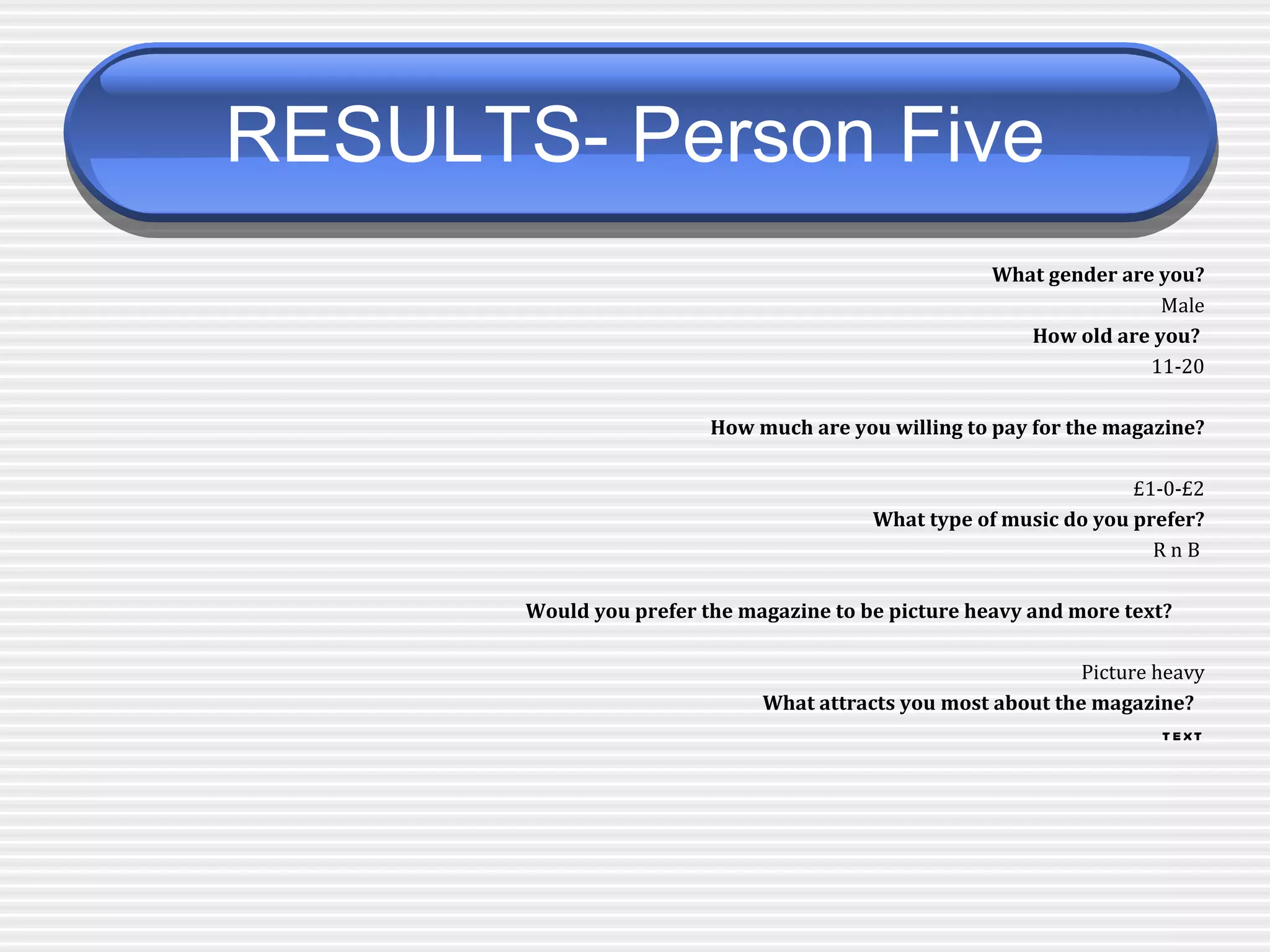 RESULTS- Person Five   What gender are you? Male How old are you?  11-20 How much are you willing to pay for the magazine? £1-0-£2 What type of music do you prefer? R n B  Would you prefer the magazine to be picture heavy and more text?   Picture heavy What attracts you most about the magazine?   text 