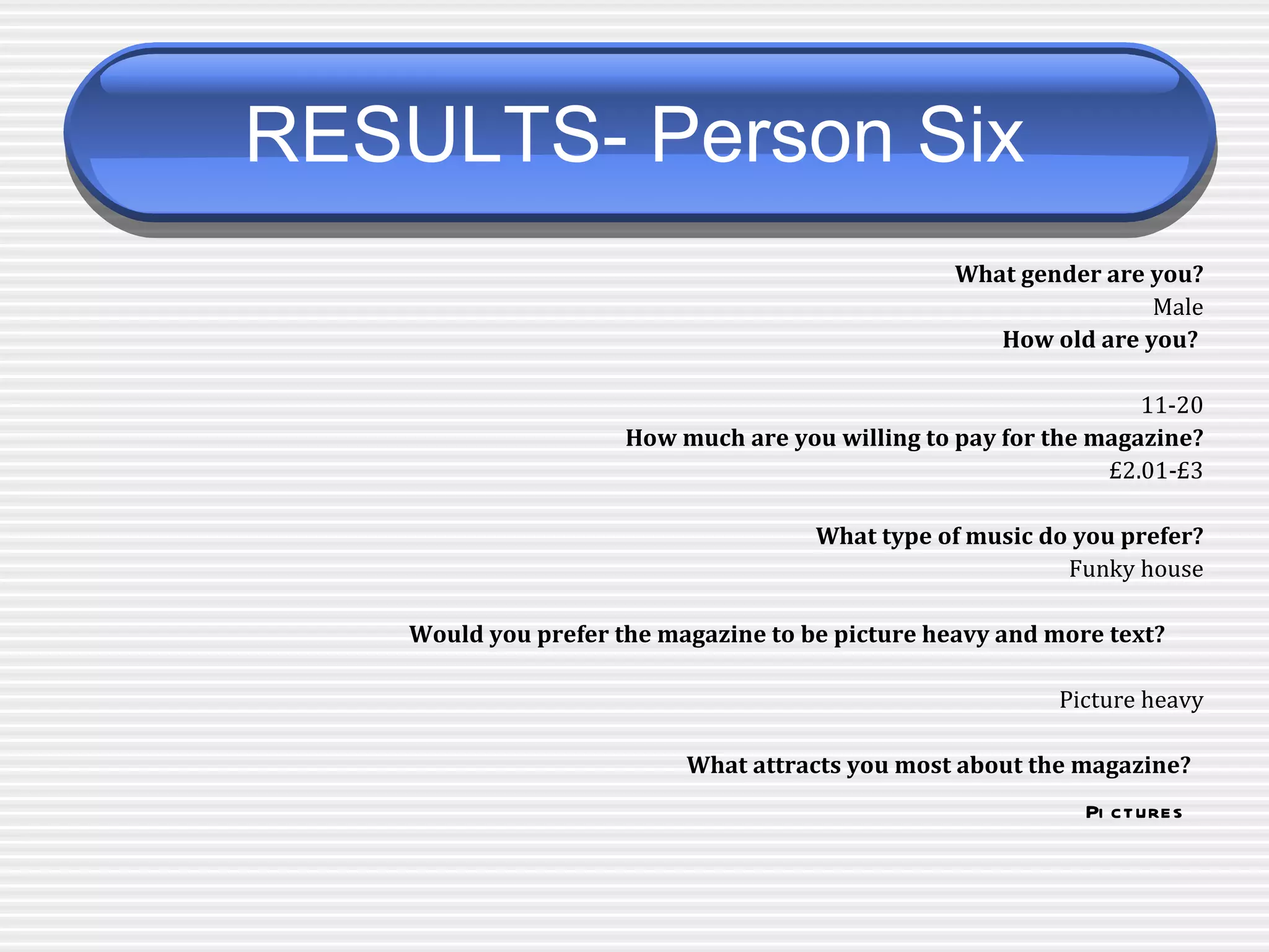 RESULTS- Person Six   What gender are you? Male How old are you?  11-20 How much are you willing to pay for the magazine? £2.01-£3 What type of music do you prefer? Funky house Would you prefer the magazine to be picture heavy and more text?   Picture heavy What attracts you most about the magazine?   Pictures   