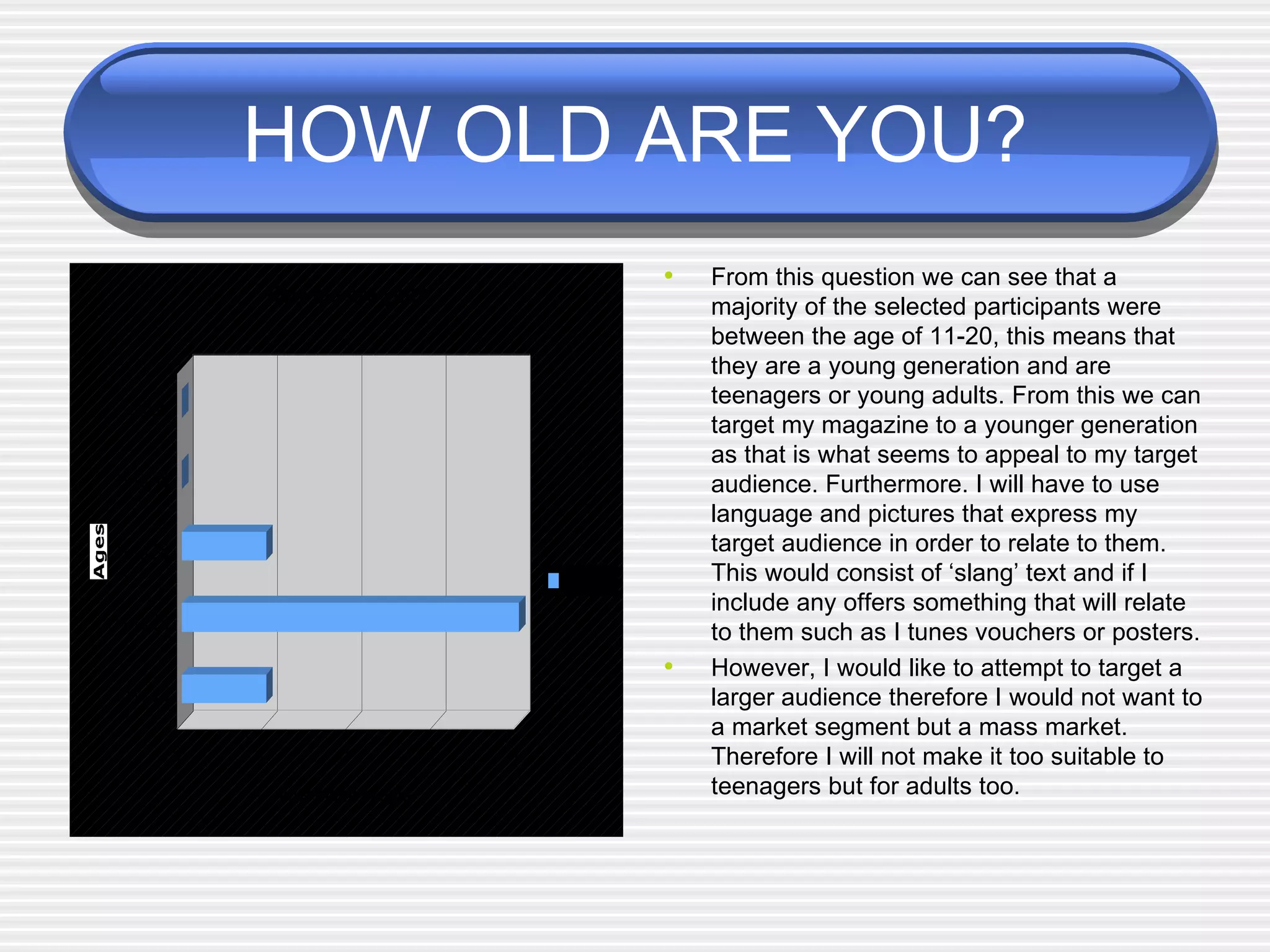 HOW OLD ARE YOU? From this question we can see that a majority of the selected participants were between the age of 11-20, this means that they are a young generation and are teenagers or young adults. From this we can target my magazine to a younger generation as that is what seems to appeal to my target audience. Furthermore. I will have to use language and pictures that express my target audience in order to relate to them.  This would consist of ‘slang’ text and if I include any offers something that will relate to them such as I tunes vouchers or posters.  However, I would like to attempt to target a larger audience therefore I would not want to a market segment but a mass market. Therefore I will not make it too suitable to teenagers but for adults too.  