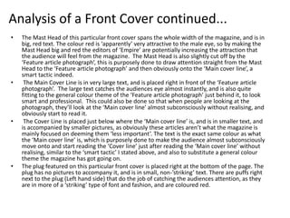 Analysis of a Front Cover continued...
•   The Mast Head of this particular front cover spans the whole width of the magazine, and is in
    big, red text. The colour red is ‘apparently’ very attractive to the male eye, so by making the
    Mast Head big and red the editors of ‘Empire’ are potentially increasing the attraction that
    the audience will feel from the magazine. The Mast Head is also slightly cut off by the
    ‘Feature article photograph’, this is purposely done to draw attention straight from the Mast
    Head to the ‘Feature article photograph’ and then obviously onto the ‘Main cover line’, a
    smart tactic indeed.
•    The Main Cover Line is in very large text, and is placed right in front of the ‘Feature article
    photograph’. The large text catches the audiences eye almost instantly, and is also quite
    fitting to the general colour theme of the ‘Feature article photograph’ just behind it, to look
    smart and professional. This could also be done so that when people are looking at the
    photograph, they’ll look at the ‘Main cover line’ almost subconsciously without realising, and
    obviously start to read it.
•    The Cover Line is placed just below where the ‘Main cover line’ is, and is in smaller text, and
    is accompanied by smaller pictures, as obviously these articles aren’t what the magazine is
    mainly focused on deeming them ‘less important’. The text is the exact same colour as what
    the ‘Main cover line’ is, which is purposely done to make the audience almost subconsciously
    move onto and start reading the ‘Cover line’ just after reading the ‘Main cover line’ without
    realising, similar to the ‘smart tactic’ I stated above, and also to substitute a general colour
    theme the magazine has got going on.
•   The plug featured on this particular front cover is placed right at the bottom of the page. The
    plug has no pictures to accompany it, and is in small, non-’striking’ text. There are puffs right
    next to the plug (Left hand side) that do the job of catching the audiences attention, as they
    are in more of a ‘striking’ type of font and fashion, and are coloured red.
 