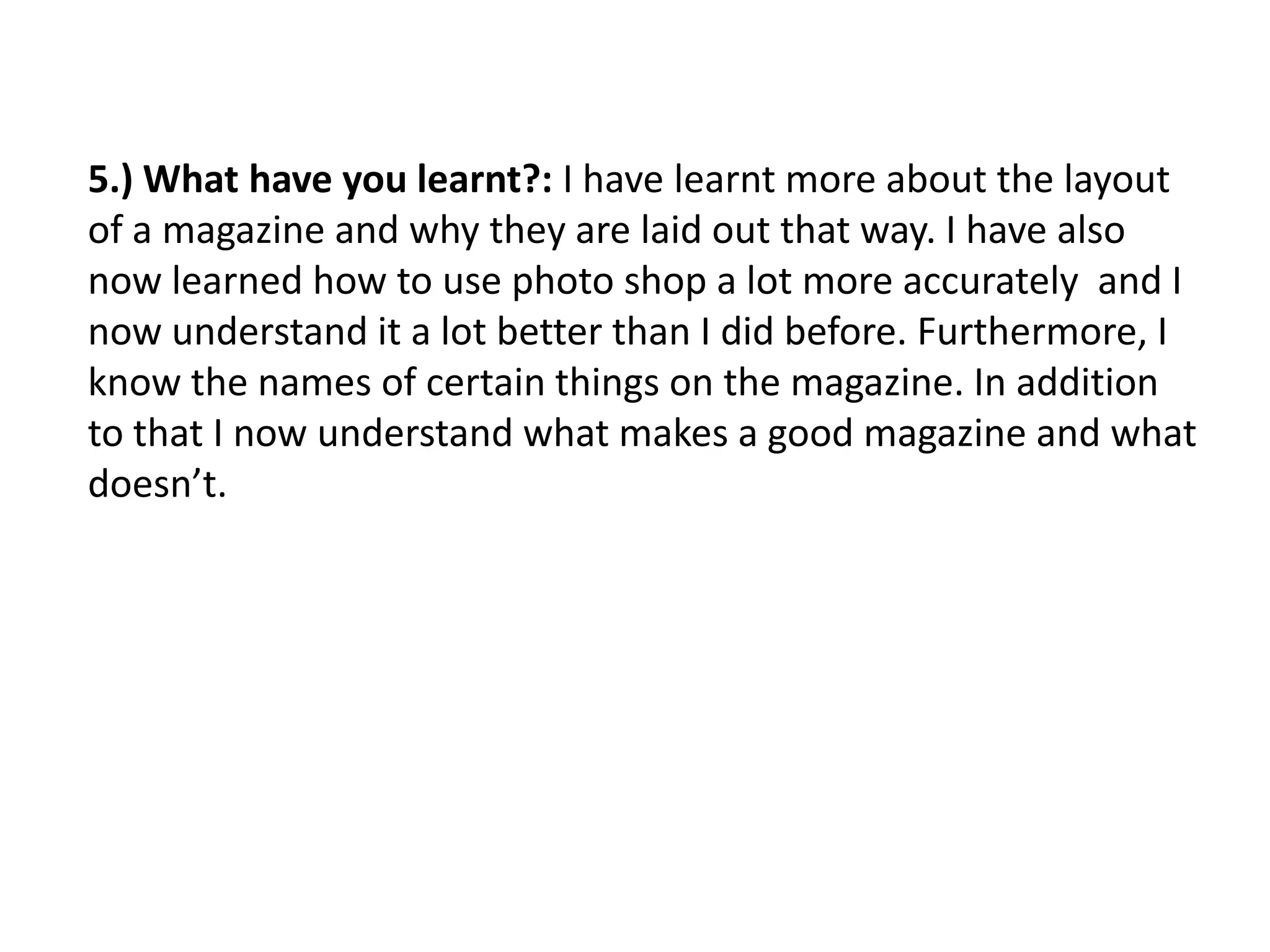5.) What have you learnt?: I have learnt more about the layout
of a magazine and why they are laid out that way. I have also
now learned how to use photo shop a lot more accurately and I
now understand it a lot better than I did before. Furthermore, I
know the names of certain things on the magazine. In addition
to that I now understand what makes a good magazine and what
doesn’t.
 