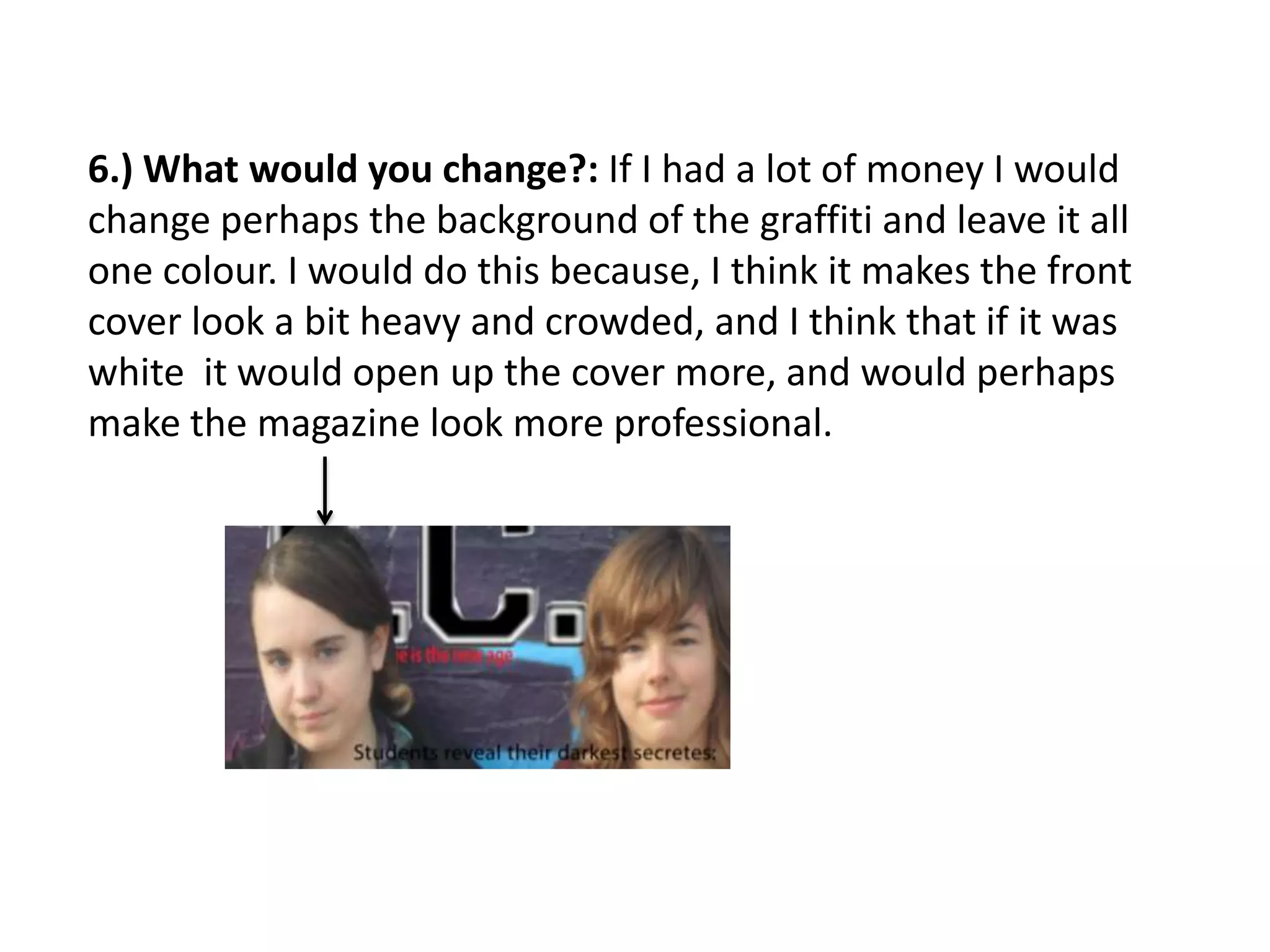 6.) What would you change?: If I had a lot of money I would
change perhaps the background of the graffiti and leave it all
one colour. I would do this because, I think it makes the front
cover look a bit heavy and crowded, and I think that if it was
white it would open up the cover more, and would perhaps
make the magazine look more professional.
 