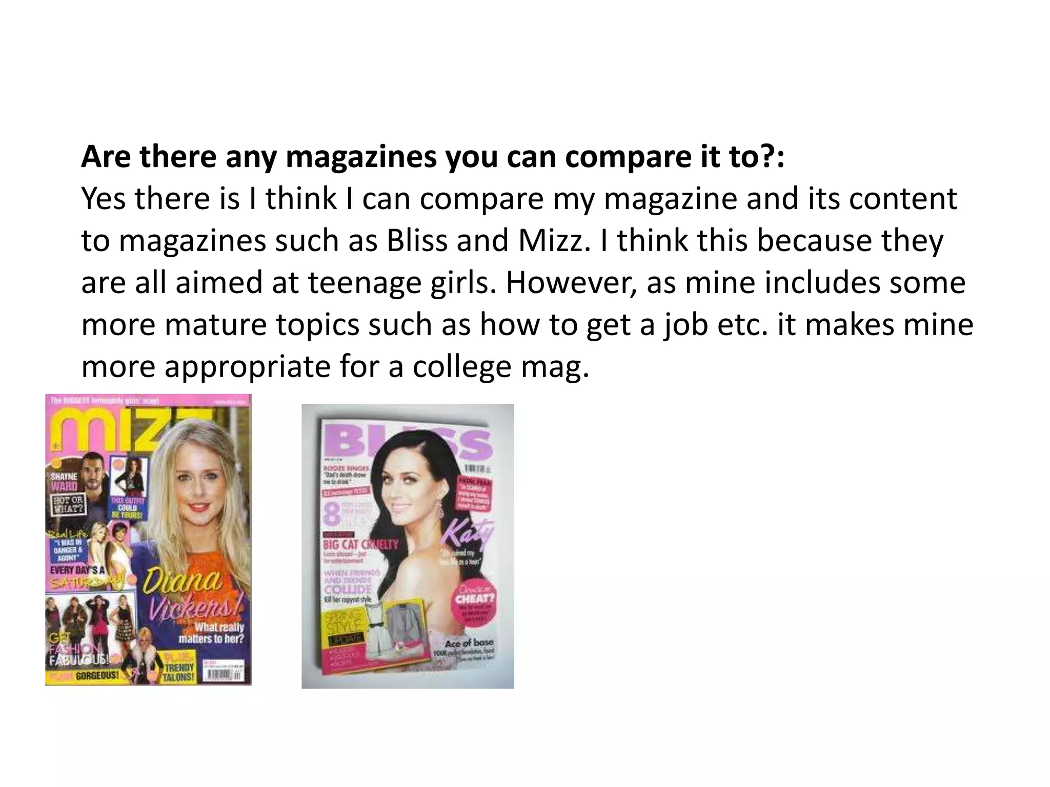 Are there any magazines you can compare it to?:
Yes there is I think I can compare my magazine and its content
to magazines such as Bliss and Mizz. I think this because they
are all aimed at teenage girls. However, as mine includes some
more mature topics such as how to get a job etc. it makes mine
more appropriate for a college mag.
 