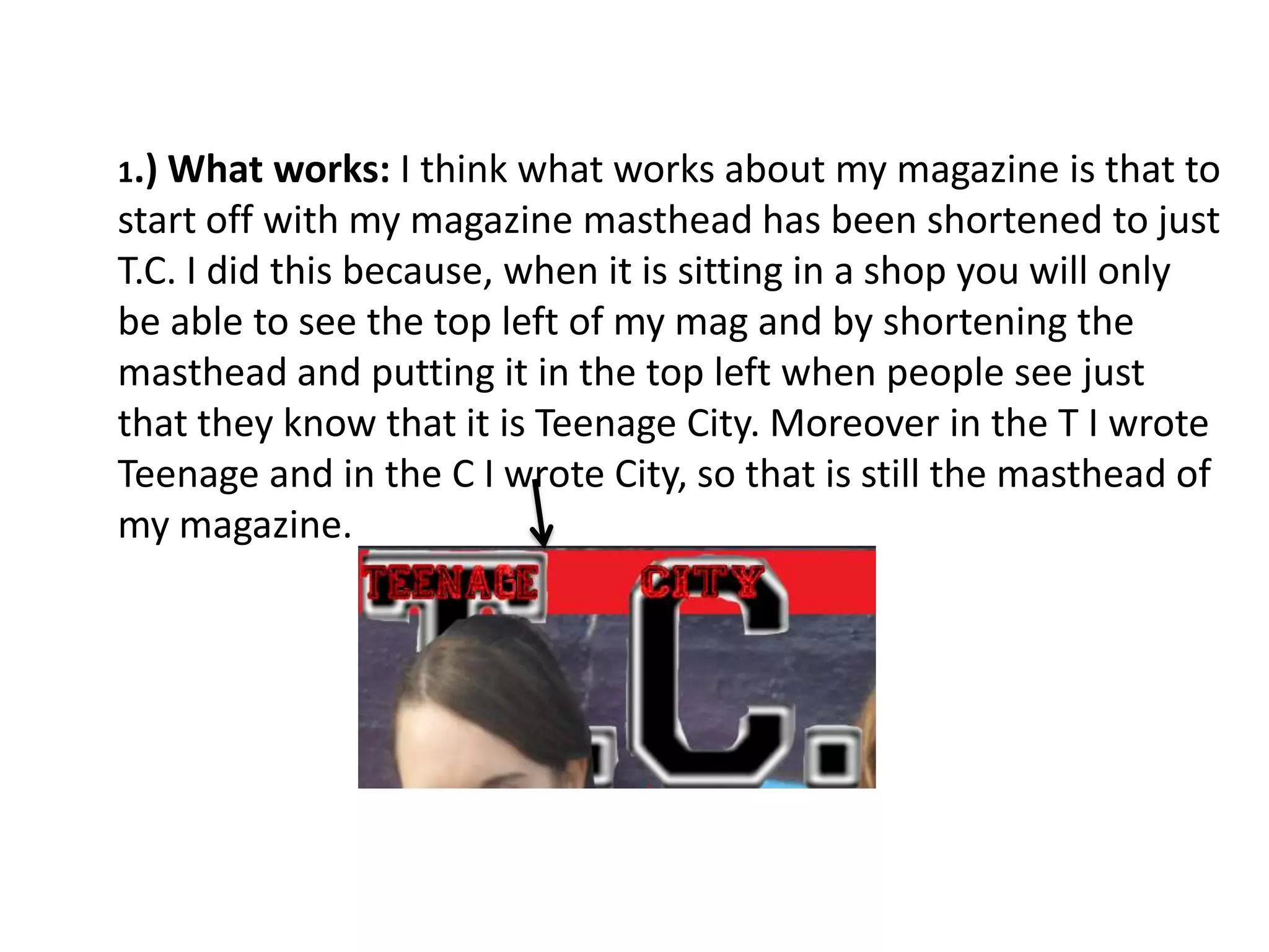 1.) What   works: I think what works about my magazine is that to
start off with my magazine masthead has been shortened to just
T.C. I did this because, when it is sitting in a shop you will only
be able to see the top left of my mag and by shortening the
masthead and putting it in the top left when people see just
that they know that it is Teenage City. Moreover in the T I wrote
Teenage and in the C I wrote City, so that is still the masthead of
my magazine.
 