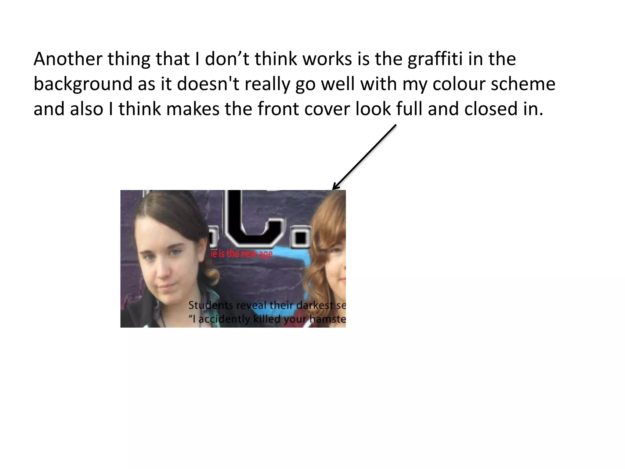 Another thing that I don’t think works is the graffiti in the
background as it doesn't really go well with my colour scheme
and also I think makes the front cover look full and closed in.
 