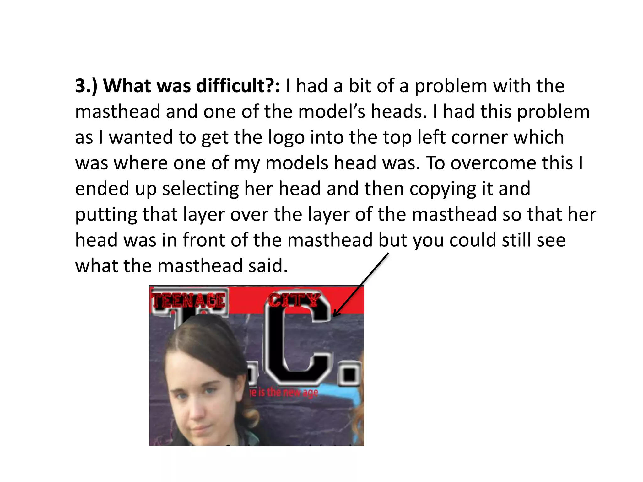 3.) What was difficult?: I had a bit of a problem with the
masthead and one of the model’s heads. I had this problem
as I wanted to get the logo into the top left corner which
was where one of my models head was. To overcome this I
ended up selecting her head and then copying it and
putting that layer over the layer of the masthead so that her
head was in front of the masthead but you could still see
what the masthead said.
 