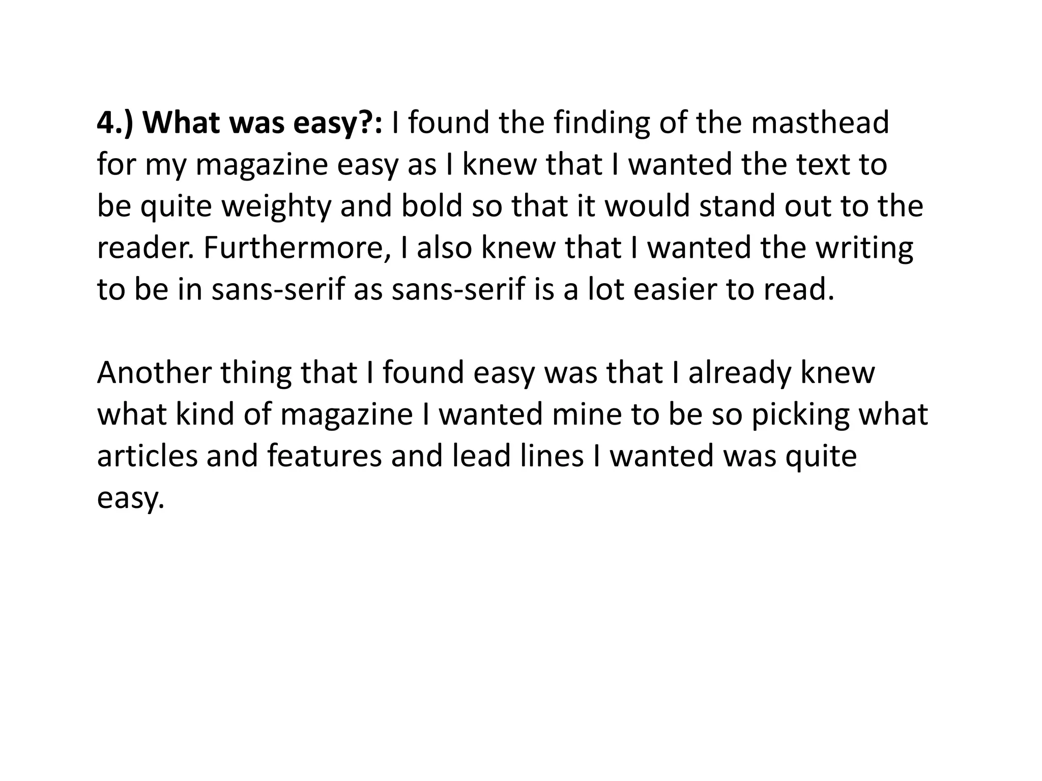 4.) What was easy?: I found the finding of the masthead
for my magazine easy as I knew that I wanted the text to
be quite weighty and bold so that it would stand out to the
reader. Furthermore, I also knew that I wanted the writing
to be in sans-serif as sans-serif is a lot easier to read.

Another thing that I found easy was that I already knew
what kind of magazine I wanted mine to be so picking what
articles and features and lead lines I wanted was quite
easy.
 