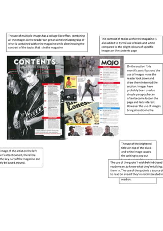 The use of multiple imageshasacollage like effect,combining
all the imagesso the readercan getan almostinstantgrasp of
whatis containedwithinthe magazinewhile alsoshowingthe
contrast of the topicsthat is inthe magazine
The contrast of topicswithinthe magazine is
alsoaddedto by the use of black and white
comparedto the brightcoloursof specific
imagesonthe contentspage
On the section‘this
month’scontributions’the
use of imagesmake the
readerlookdownand
draw theminto readthe
section.Imageshave
probablybeenusedas
simple paragraphscan
oftenbecome lostonthe
page and lack interest.
Howeverthe use of images
bringattentiontothe
paragraphsas well as
helpingtobreakthemup.
The use of the brightred
titlesontopof the black
and white image causes
the writingtopop out
fromthe restof the page,
as well asadd colourto
the double page spreadto
keepinterestinthe reader
and make themwantto
readon.
image of the artiston the left
der’sattentiontoit,therefore
the keypart of the magazine and
elybe basedaround. The use of the quote ‘I wishbehindclosedd
readerwantto know what they’re talking a
themin.The use of the quote is a source of
to readon evenif they’re notinterestedin
 