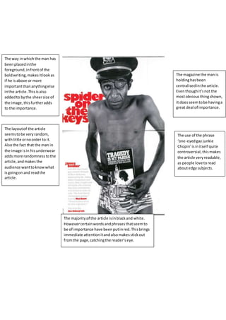 The way inwhich the man has
beenplacedinthe
foreground,infrontof the
boldwriting,makesitlookas
if he is above or more
importantthananythingelse
inthe article.Thisisalso
addedto bythe sheersize of
the image,thisfurtheradds
to the importance.
The layoutof the article
seemstobe veryrandom,
withlittle ornoorder to it.
Alsothe fact that the man in
the image isin hisunderwear
adds more randomnesstothe
article,andmakesthe
audience wanttoknowwhat
isgoingon and readthe
article.
The majorityof the article isinblackand white.
Howevercertainwordsandphrasesthatseemto
be of importance have beenputinred.Thisbrings
immediate attentionitandalsomakesstickout
fromthe page,catchingthe reader’seye.
The use of the phrase
‘one-eyedgayjunkie
Chopin’isinitself quite
controversial,thismakes
the article very readable,
as people love toread
aboutedgysubjects.
The magazine the man is
holdinghasbeen
centralisedinthe article.
Eventhoughit’snot the
mostobviousthingshown,
it doesseemtobe havinga
great deal of importance.
 