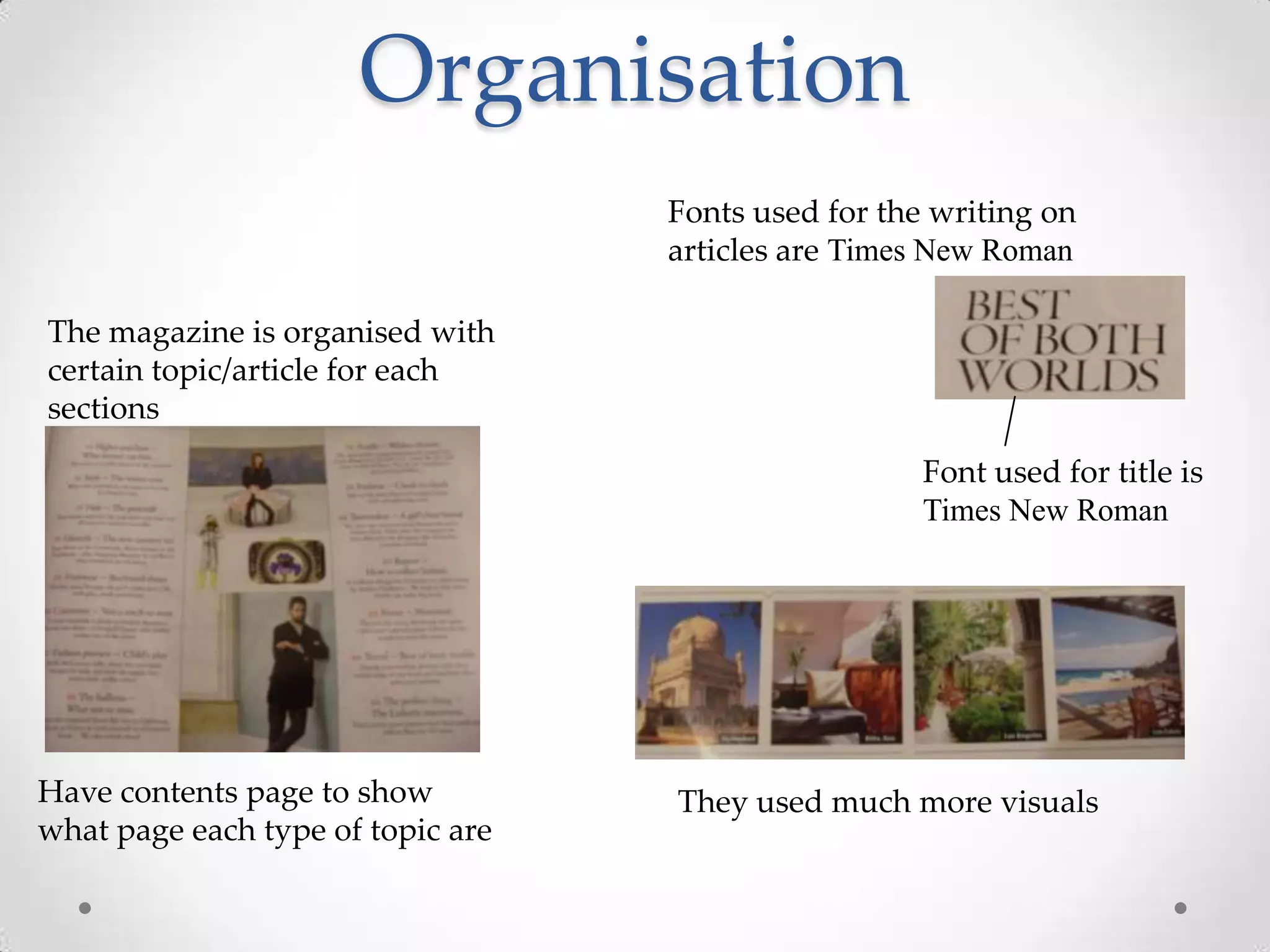 Organisation
                                   Fonts used for the writing on
                                   articles are Times New Roman

The magazine is organised with
certain topic/article for each
sections

                                                     Font used for title is
                                                     Times New Roman




Have contents page to show         They used much more visuals
what page each type of topic are
 