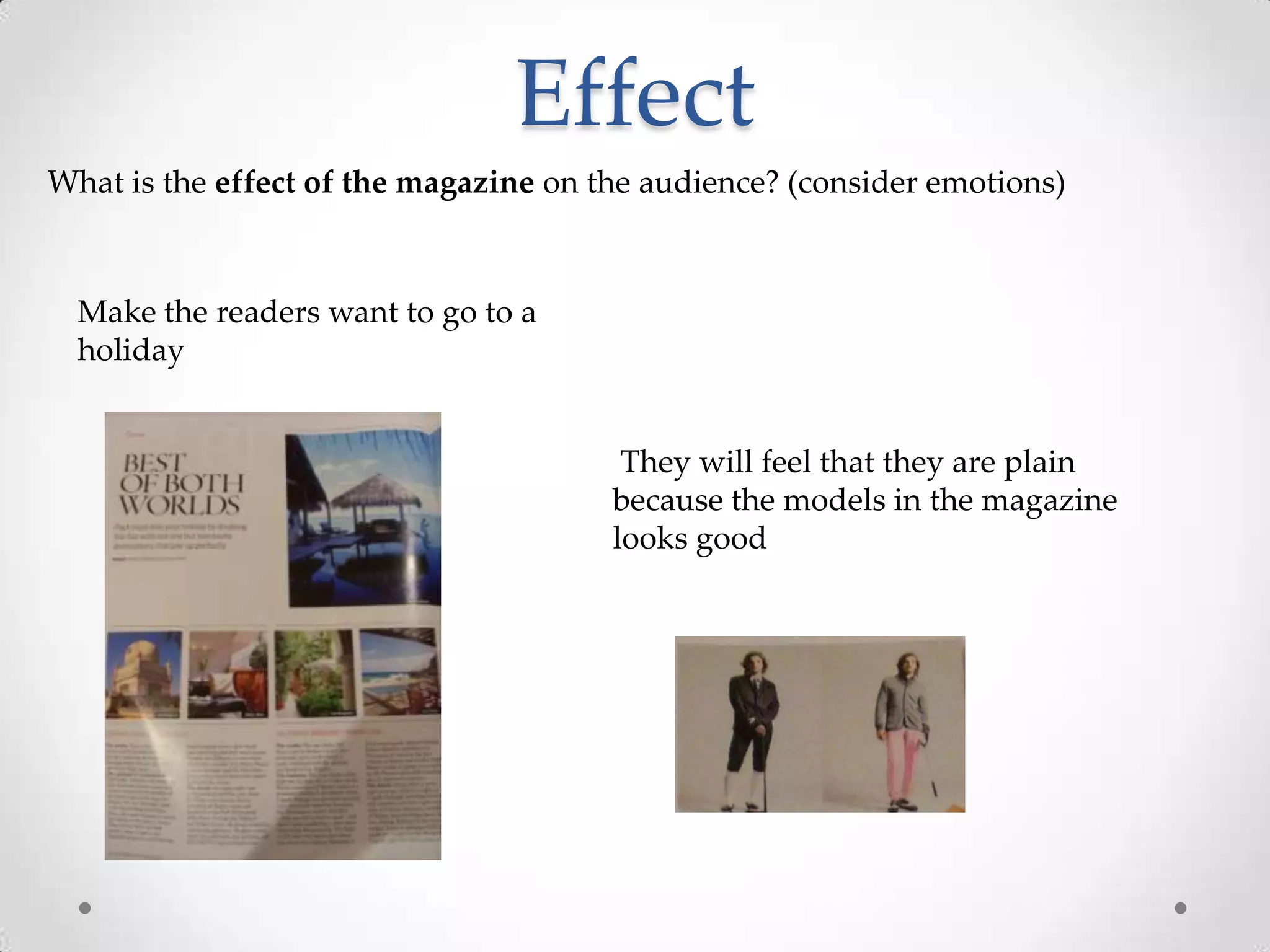 Effect
What is the effect of the magazine on the audience? (consider emotions)



  Make the readers want to go to a
  holiday


                                        They will feel that they are plain
                                       because the models in the magazine
                                       looks good
 