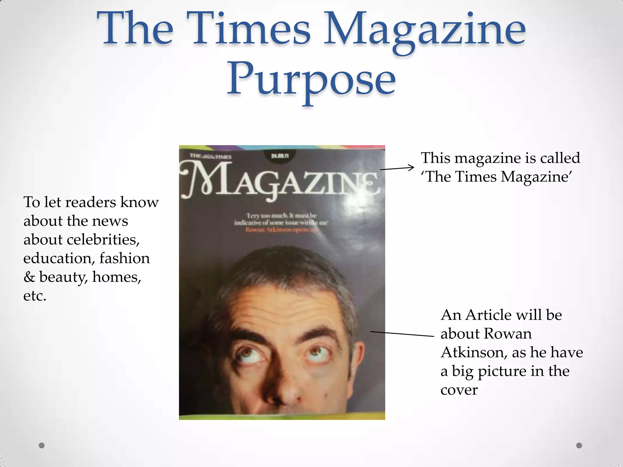 The Times Magazine
                Purpose
                       This magazine is called
                       ‘The Times Magazine’
To let readers know
about the news
about celebrities,
education, fashion
& beauty, homes,
etc.
                         An Article will be
                         about Rowan
                         Atkinson, as he have
                         a big picture in the
                         cover
 