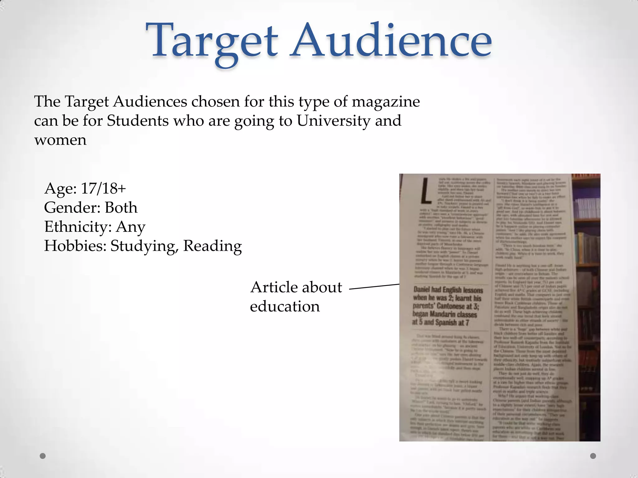 Target Audience
The Target Audiences chosen for this type of magazine
can be for Students who are going to University and
women


 Age: 17/18+
 Gender: Both
 Ethnicity: Any
 Hobbies: Studying, Reading

                              Article about
                              education
 