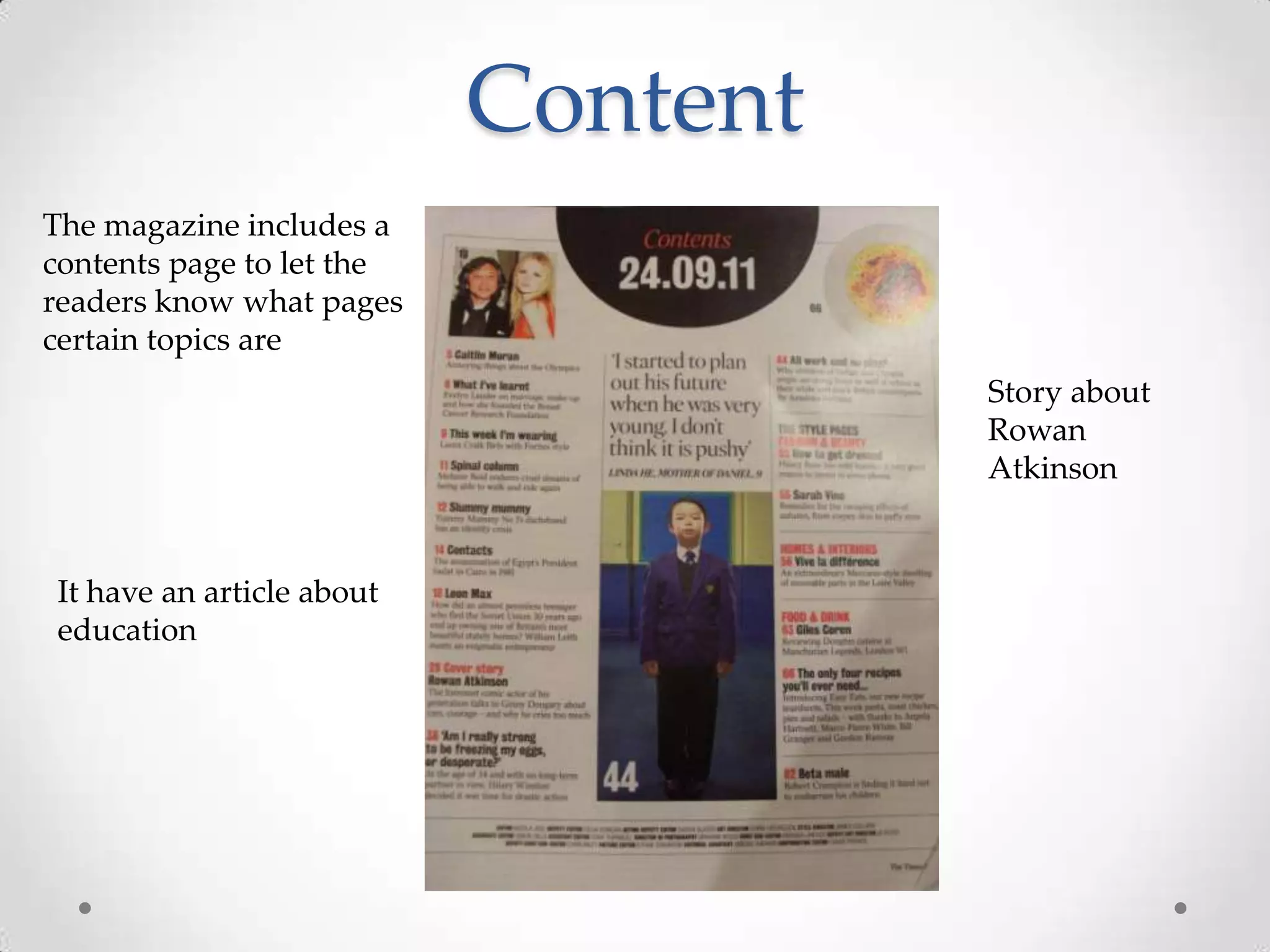 Content
The magazine includes a
contents page to let the
readers know what pages
certain topics are
                                     Story about
                                     Rowan
                                     Atkinson


It have an article about
education
 