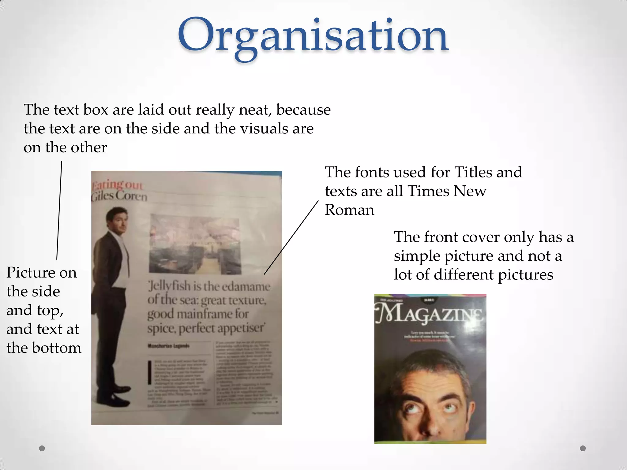 Organisation
  The text box are laid out really neat, because
  the text are on the side and the visuals are
  on the other
                                               The fonts used for Titles and
                                               texts are all Times New
                                               Roman
                                                         The front cover only has a
                                                         simple picture and not a
Picture on                                               lot of different pictures
the side
and top,
and text at
the bottom
 