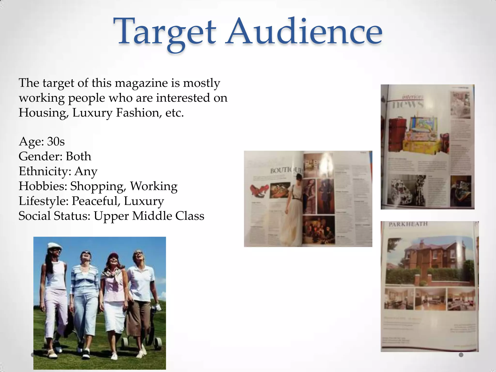 Target Audience
The target of this magazine is mostly
working people who are interested on
Housing, Luxury Fashion, etc.

Age: 30s
Gender: Both
Ethnicity: Any
Hobbies: Shopping, Working
Lifestyle: Peaceful, Luxury
Social Status: Upper Middle Class
 