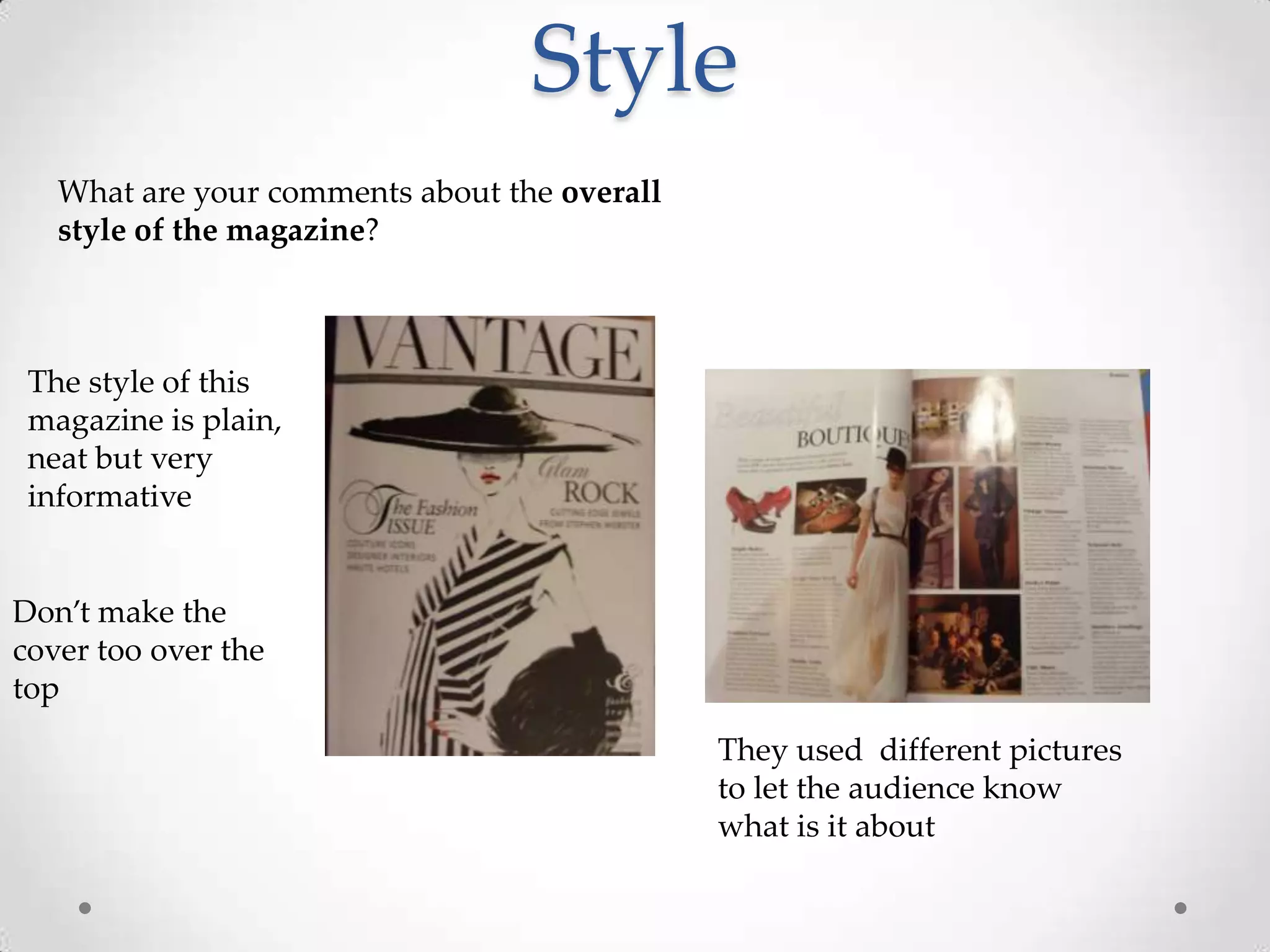 Style
   What are your comments about the overall
   style of the magazine?



 The style of this
 magazine is plain,
 neat but very
 informative


Don’t make the
cover too over the
top
                                              They used different pictures
                                              to let the audience know
                                              what is it about
 