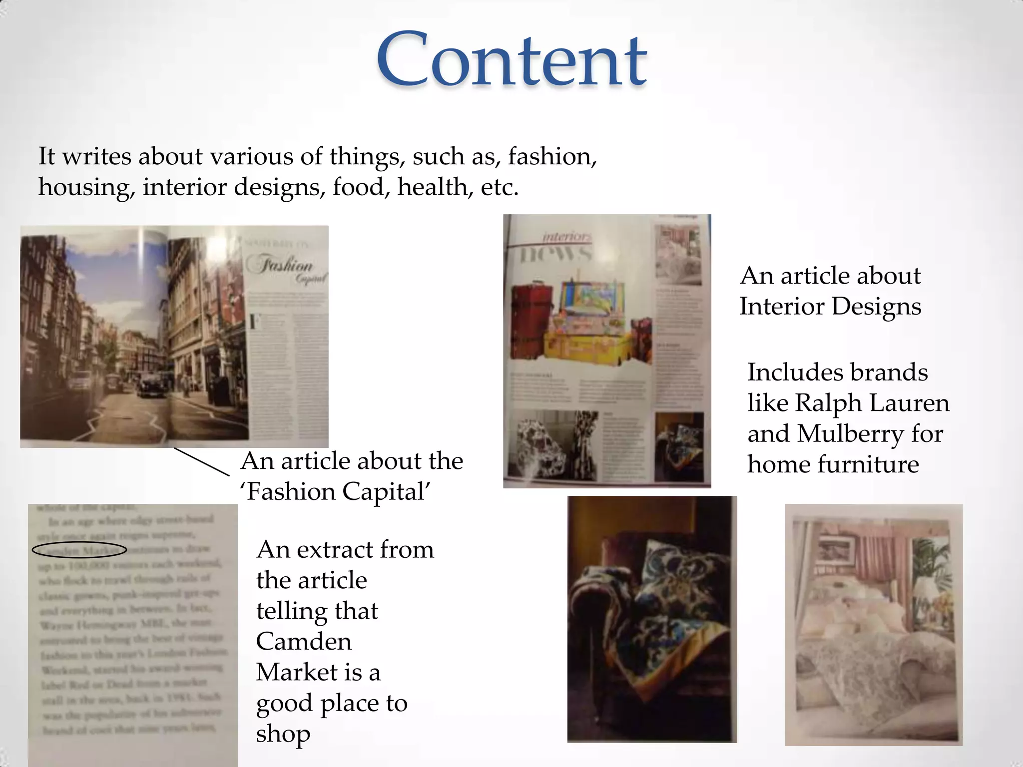 Content
It writes about various of things, such as, fashion,
housing, interior designs, food, health, etc.


                                                       An article about
                                                       Interior Designs

                                                       Includes brands
                                                       like Ralph Lauren
                                                       and Mulberry for
                  An article about the                 home furniture
                  ‘Fashion Capital’

                    An extract from
                    the article
                    telling that
                    Camden
                    Market is a
                    good place to
                    shop
 