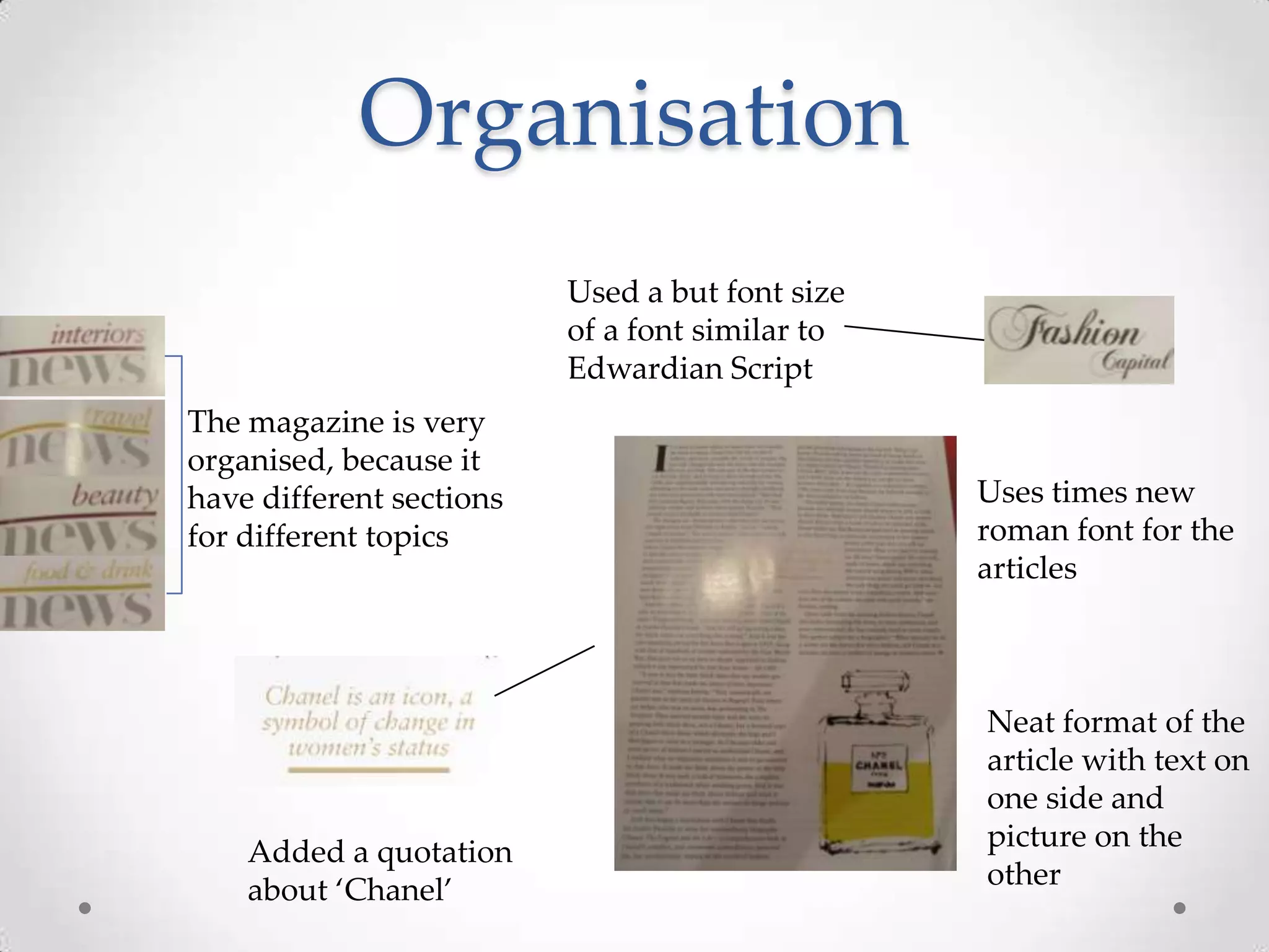 Organisation
                          Used a but font size
                          of a font similar to
                          Edwardian Script
The magazine is very
organised, because it
have different sections                          Uses times new
for different topics                             roman font for the
                                                 articles



                                                 Neat format of the
                                                 article with text on
                                                 one side and
    Added a quotation                            picture on the
    about ‘Chanel’                               other
 