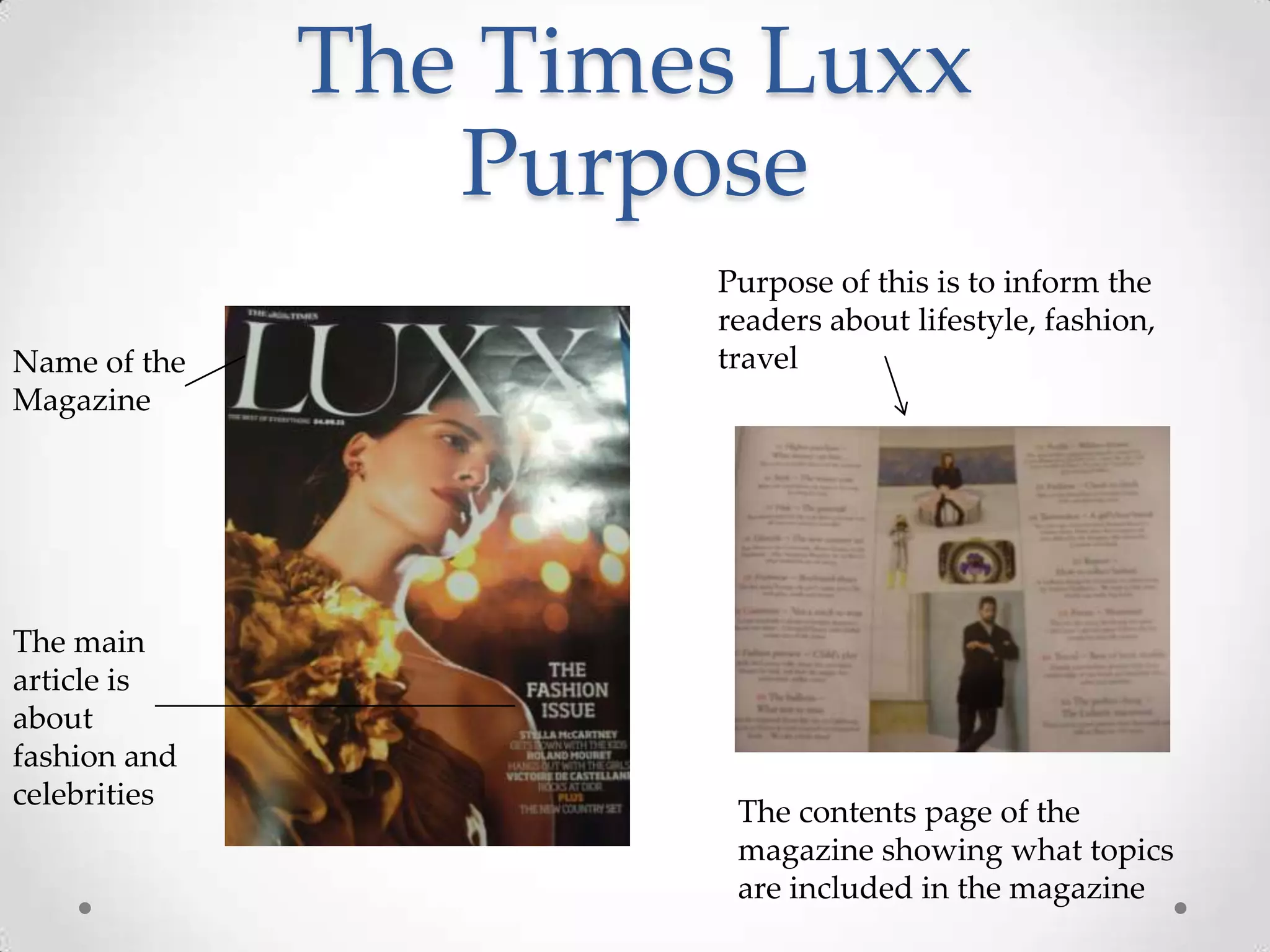 The Times Luxx
                 Purpose
                      Purpose of this is to inform the
                      readers about lifestyle, fashion,
Name of the           travel
Magazine




The main
article is
about
fashion and
celebrities
                       The contents page of the
                       magazine showing what topics
                       are included in the magazine
 