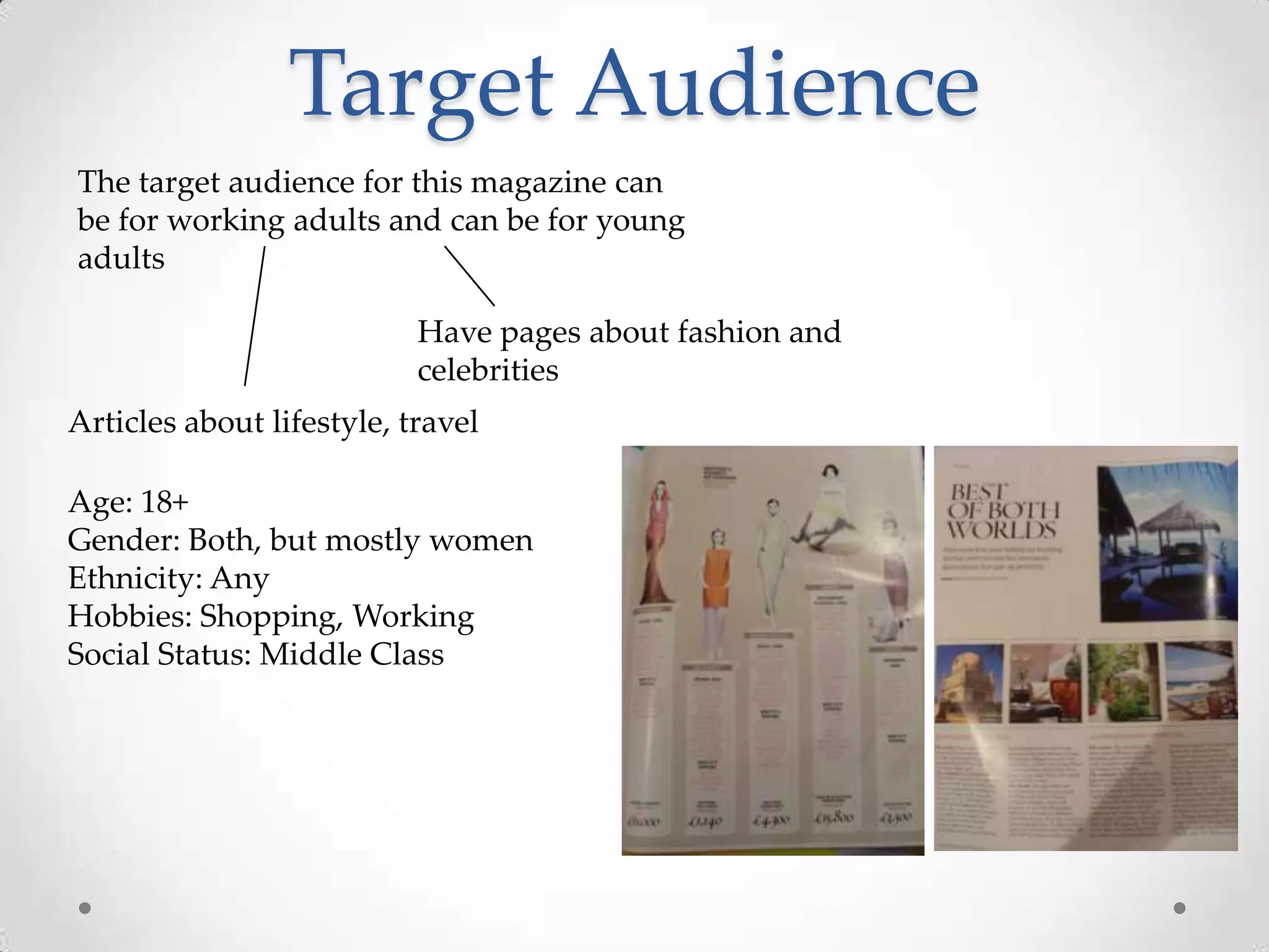 Target Audience
The target audience for this magazine can
be for working adults and can be for young
adults

                           Have pages about fashion and
                           celebrities
Articles about lifestyle, travel

Age: 18+
Gender: Both, but mostly women
Ethnicity: Any
Hobbies: Shopping, Working
Social Status: Middle Class
 