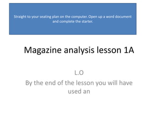 Straight to your seating plan on the computer. Open up a word document
                         and complete the starter.




     Magazine analysis lesson 1A

                       L.O
      By the end of the lesson you will have
                     used an
 