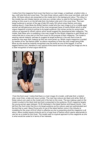 I notice from this magazine front cover that there is a main image, a masthead, a bottom strip, a 
tag, a left side third and cover lines. The main three colours used in this cover are black, pink and 
white. All these colours are presented on the model and in the background colour. The colour in 
the models lips and cheeks stands out more as a similar colour is used for the background. The 
writing on this cover is on the left side third, the bottom strip and in the cover lines. The main 
target audience is women of the age of late 20's early 30's whom enjoy fashion and enjoy 
reading about it. Kate Moss the British fashion model who the main image is of is a middle aged 
woman yet still glamorous and one of the most recognised faces of mainly British which is what 
vogue magazine is trying to portray to its target audience- this comes across by using muted 
colours as opposed to vibrant colours which would suggest the stereotypical teen magazine. The 
model- Kate Moss who is modelling in the main image for this British magazine is also British so I 
notice that she is a key part on this front cover for the purpose of their magazine. The model is 
wearing natural makeup- perhaps to suggest its target audience in the way that is how its 
audience may wear their makeup as they are more grown up. British vogue magazine is quoted 
by readers to be "the fashion bible" so seems necessary to have the main image being Kate 
Moss as she would be instantly recognised over the world as one of the biggest, if not the 
biggest fashion icon, therefore is very typical of this brand name to be using this image as she is 
a clear recognition of what vogue stands for. 
From the front cover I notice that there s a main image of a model, a left side third, a bottom 
strip, cover lines, a date and issue number. The main two colours are black and white. Both of 
these colours are used on the model and in the text on the cover. The eye makeup used on the 
model is suited to the black bold text that is presented to the audience. ELLE magazine targets 
the young woman ages between 16-30 interested in the latest fashion and beauty trends. I can 
tell from the front cover that this is its target audience as the colours used are sophisticated and 
the text that is used. Alexa Chung who is one of the latest fashion icons in the industry is 
modelling for the cover of ELLE which is effective as she is presenting what the magazine is all 
about. Alexa models beauty products and is a huge lover of fashion which seems appropriate to 
use her as a model for this cover. The model used is a typical approach to this magazine as she 
is what would be suited to in terms of her interests. 
 