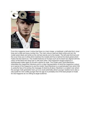 From this magazine cover I notice that there is a main image, a masthead, a left side third, cover 
lines and a date and issue number line. The main colours used are black white and red, the 
model wears black and white so the red text stands out to the reader. The left side third text and 
the cover lines are in white which matches the models shirt but is behind his black jacket which 
makes the text stand out. The models features on his face such as his beard are aligned with the 
colour of the black text which link in with each other. GQ magazine's target audience is 
sophisticated males aged 25-39 with a desire for style. The model used- David Beckham-resembles 
the magazines intentions and is a clear representation of what the magazine is about 
so is typical of the magazine to use this model. David Beckham is a sophisticated man which GQ 
is using the face of to portray the message of what its all about. Beckham is a stylish man whom 
the younger male generation look up to so could potentially attract younger readers but is also a 
role model for men a little younger than his age so is probably one of the best people to model 
for GQ magazine as it is hitting its target audience. 
