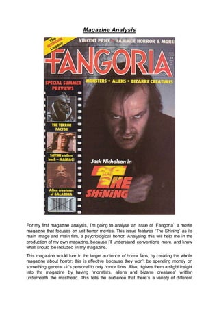 Magazine Analysis
For my first magazine analysis, I’m going to analyse an issue of ‘Fangoria’, a movie
magazine that focuses on just horror movies. This issue features ‘The Shining’ as its
main image and main film, a psychological horror. Analysing this will help me in the
production of my own magazine, because I’ll understand conventions more, and know
what should be included in my magazine.
This magazine would lure in the target audience of horror fans, by creating the whole
magazine about horror; this is effective because they won’t be spending money on
something general - it’s personal to only horror films. Also, it gives them a slight insight
into the magazine by having ‘monsters, aliens and bizarre creatures’ written
underneath the masthead. This tells the audience that there’s a variety of different
 