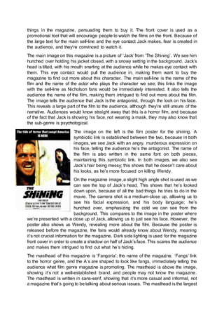things in the magazine, persuading them to buy it. The front cover is used as a
promotional tool that will encourage people to watch the films on the front. Because of
the large text for the main sell-line and the eye contact Jack makes, fear is created in
the audience, and they’re convinced to watch it.
The main image on this magazine is a picture of ‘Jack’ from ‘The Shining’. We see him
hunched over holding his jacket closed, with a snowy setting in the background. Jack’s
head is tilted, with his mouth snarling at the audience while he makes eye contact with
them. This eye contact would pull the audience in, making them want to buy the
magazine to find out more about this character. The main sell-line is the name of the
film and the name of the actor who plays the character we see; this links the image
with the sell-line as Nicholson fans would be immediately interested. It also tells the
audience the name of the film, making them intrigued to find out more about the film.
The image tells the audience that Jack is the antagonist, through the look on his face.
This reveals a large part of the film to the audience, although they’re still unsure of the
narrative. Audiences would know straight away that this is a horror film, and because
of the fact that Jack is showing his face, not wearing a mask, they may also know that
the sub-genre is psychological.
The image on the left is the film poster for the shining. A
symbiotic link is established between the two, because in both
images, we see Jack with an angry, murderous expression on
his face, telling the audience he’s the antagonist. The name of
the film is also written in the same font on both pieces,
maintaining this symbiotic link. In both images, we also see
Jack’s hair being messy; this shows that he doesn’t care about
his looks, as he’s more focused on killing Wendy.
On the magazine image, a slight high angle shot is used as we
can see the top of Jack’s head. This shows that he’s looked
down upon, because of all the bad things he tries to do in the
movie. The camera shot is a medium-close up, allowing us to
see his facial expression, and his body language; he’s
hunched over, emphasizing the cold we can see from the
background. This compares to the image in the poster where
we’re presented with a close up of Jack, allowing us to just see his face. However, the
poster also shows us Wendy, revealing more about the film. Because the poster is
released before the magazine, the fans would already know about Wendy, meaning
it’s not crucial information for the magazine. Dark side lighting is used for the magazine
front cover in order to create a shadow on half of Jack’s face. This scares the audience
and makes them intrigued to find out what he’s hiding.
The masthead of this magazine is ‘Fangoria’; the name of the magazine. ‘Fangs’ link
to the horror genre, and the A’s are shaped to look like fangs, immediately telling the
audience what film genre magazine is promoting. The masthead is above the image,
showing it’s not a well-established brand, and people may not know the magazine.
The masthead is written in sans-serif, showing that it’s more casual and informal, not
a magazine that’s going to be talking about serious issues. The masthead is the largest
 