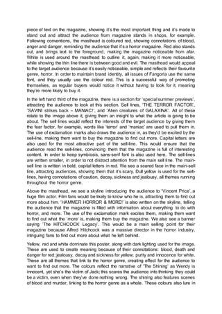 piece of text on the magazine, showing it’s the most important thing and it’s made to
stand out and attract the audience from magazine stands in shops, for example.
Following conventions, the masthead is coloured red, showing connotations of blood,
anger and danger, reminding the audience that it’s a horror magazine. Red also stands
out, and brings text to the foreground, making the magazine noticeable from afar.
White is used around the masthead to outline it, again, making it more noticeable,
while showing the thin line there is between good and evil. The masthead would appeal
to the target audience because it’s easily noticeable, simple and reflects their favourite
genre, horror. In order to maintain brand identity, all issues of Fangoria use the same
font, and they usually use the colour red. This is a successful way of promoting
themselves, as regular buyers would notice it without having to look for it, meaning
they’re more likely to buy it.
In the left hand third of the magazine, there is a section for ‘special summer previews’,
attracting the audience to look at this section. Sell lines, ‘THE TERROR FACTOR’,
‘SAVINI strikes back – MANIAC!’, and ‘Alien creatures of GALAXINA’. All of these
relate to the image above it, giving them an insight to what the article is going to be
about. The sell lines would reflect the interests of the target audience by giving them
the fear factor, for example, words like ‘terror’ and ‘maniac’ are used to pull them in.
The use of exclamation marks also draws the audience in, as they’d be excited by the
sell-line, making them want to buy the magazine to find out more. Capital letters are
also used for the most attractive part of the sell-line. This would ensure that the
audience read the sell-lines, convincing them that the magazine is full of interesting
content. In order to keep symbiosis, sans-serif font is also used here. The sell-lines
are written smaller, in order to not distract attention from the main sell line. The main-
sell line is written in bold, capital letters in red. We see a scared face in the main-sell
line, attracting audiences, showing them that it’s scary. Dull yellow is used for the sell-
lines, having connotations of caution, decay, sickness and jealousy, all themes running
throughout the horror genre.
Above the masthead, we see a skyline introducing the audience to ‘Vincent Price’, a
huge film actor. Film fans would be likely to know who he is, attracting them to find out
more about him. ‘HAMMER HORROR & MORE!’ is also written on the skyline, telling
the audience that the magazine is filled with information about everything to do with
horror, and more. The use of the exclamation mark excites them, making them want
to find out what the ‘more’ is, making them buy the magazine. We also see a banner
saying ‘The HITCHCOCK Legacy’. This would be a main selling point for their
magazine because Alfred Hitchcock was a massive director in the horror industry,
intriguing fans to find out more about what he left behind.
Yellow, red and white dominate this poster, along with dark lighting used for the image.
These are used to create meaning because of their connotations: blood, death and
danger for red; jealousy, decay and sickness for yellow; purity and innocence for white.
These are all themes that link to the horror genre, creating effect for the audience to
want to find out more. The colours reflect the narrative of ‘The Shining’ as Wendy is
innocent, yet she’s the victim of Jack; this scares the audience into thinking they could
be a victim, even when they’ve done nothing wrong. The shining also features scenes
of blood and murder, linking to the horror genre as a whole. These colours also lure in
 