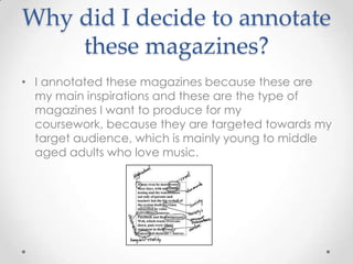 Why did I decide to annotate
these magazines?
• I annotated these magazines because these are
my main inspirations and these are the type of
magazines I want to produce for my
coursework, because they are targeted towards my
target audience, which is mainly young to middle
aged adults who love music.

 